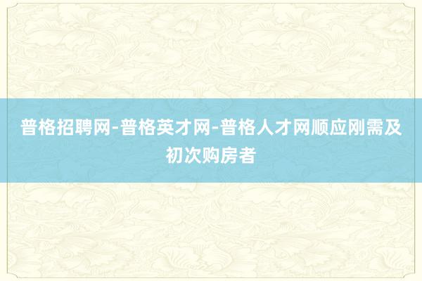 普格招聘网-普格英才网-普格人才网顺应刚需及初次购房者