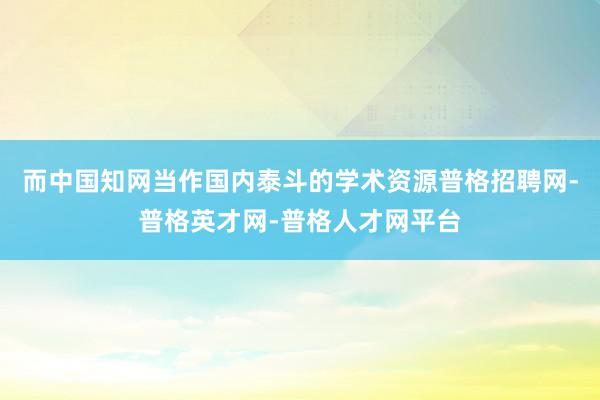 而中国知网当作国内泰斗的学术资源普格招聘网-普格英才网-普格人才网平台