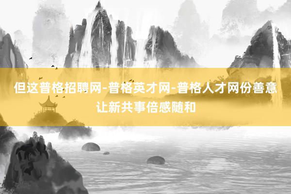 但这普格招聘网-普格英才网-普格人才网份善意让新共事倍感随和
